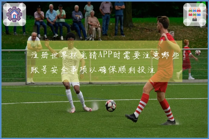 注册世界杯竞猜APP时需要注意哪些账号安全事项以确保顺利投注