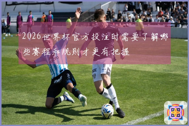 2026世界杯官方投注时需要了解哪些赛程和规则才更有把握
