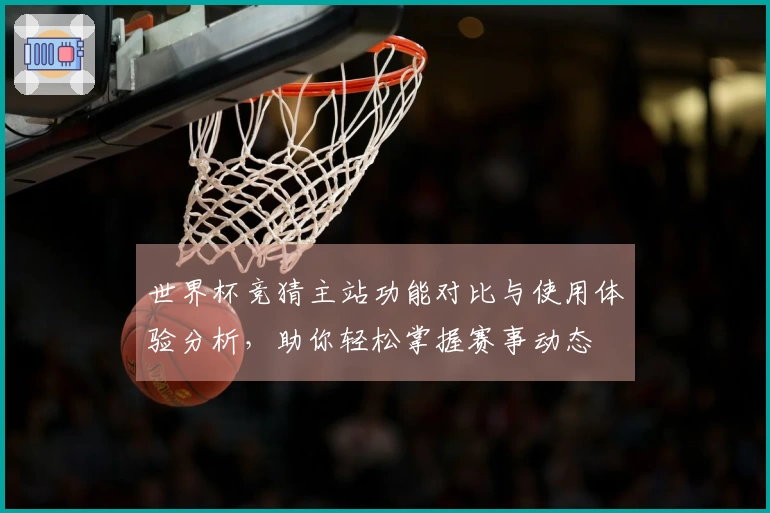 世界杯竞猜主站功能对比与使用体验分析,助你轻松掌握赛事动态