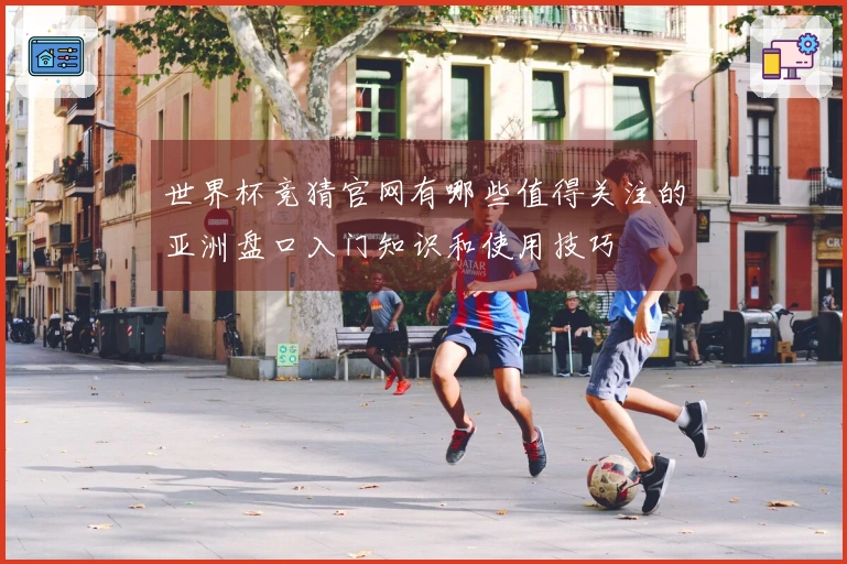 世界杯竞猜官网有哪些值得关注的亚洲盘口入门知识和使用技巧
